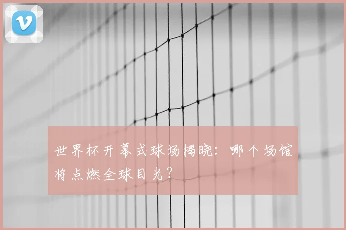 世界杯开幕式球场揭晓:哪个场馆将点燃全球目光?