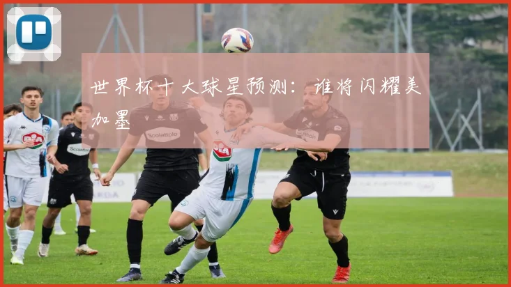 世界杯十大球星预测：谁将闪耀美加墨